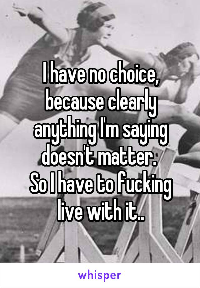 I have no choice, because clearly anything I'm saying doesn't matter. 
So I have to fucking live with it..