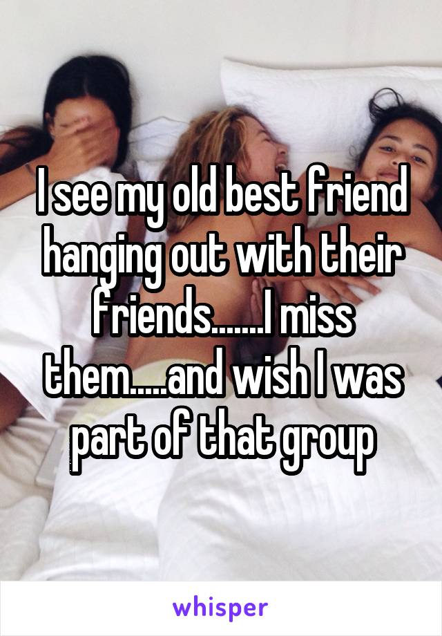 I see my old best friend hanging out with their friends.......I miss them.....and wish I was part of that group