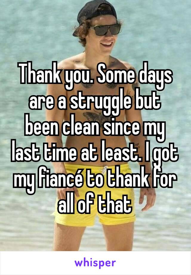 Thank you. Some days are a struggle but been clean since my last time at least. I got my fiancé to thank for all of that