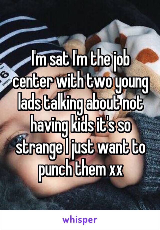 I'm sat I'm the job center with two young lads talking about not having kids it's so strange I just want to punch them xx