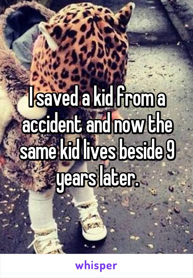 I saved a kid from a accident and now the same kid lives beside 9 years later.