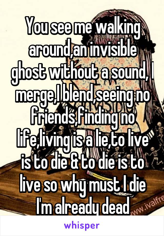 You see me walking around,an invisible ghost without a sound, I merge,I blend,seeing no friends,finding no life,living is a lie,to live is to die & to die is to live so why must I die I'm already dead