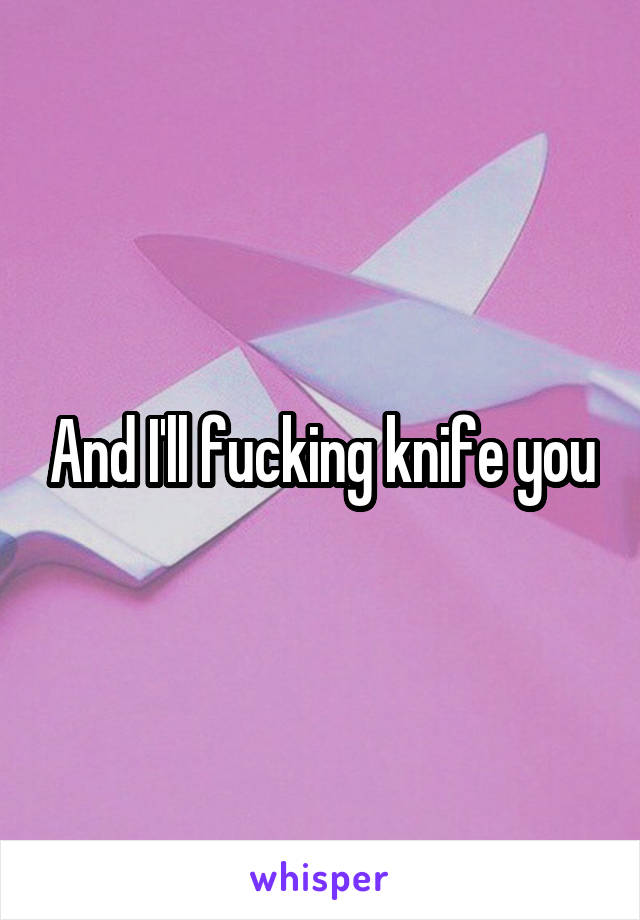 And I'll fucking knife you