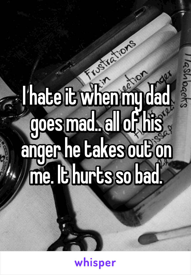 I hate it when my dad goes mad.. all of his anger he takes out on me. It hurts so bad.