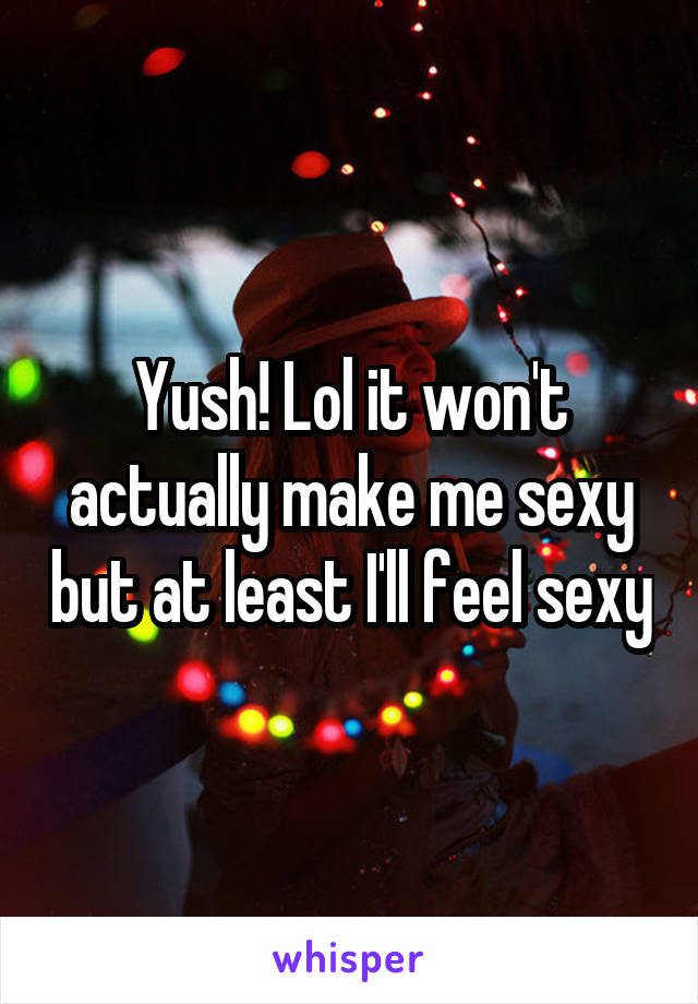 Yush! Lol it won't actually make me sexy but at least I'll feel sexy