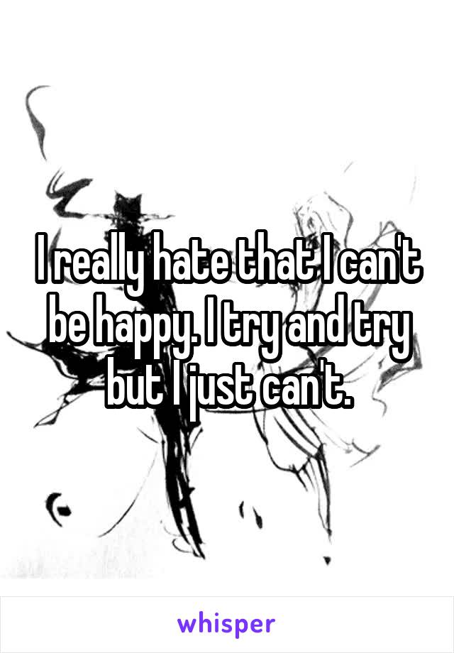 I really hate that I can't be happy. I try and try but I just can't.