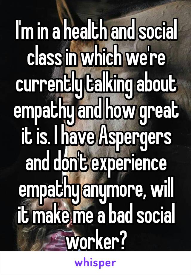 I'm in a health and social class in which we're currently talking about empathy and how great it is. I have Aspergers and don't experience empathy anymore, will it make me a bad social worker?