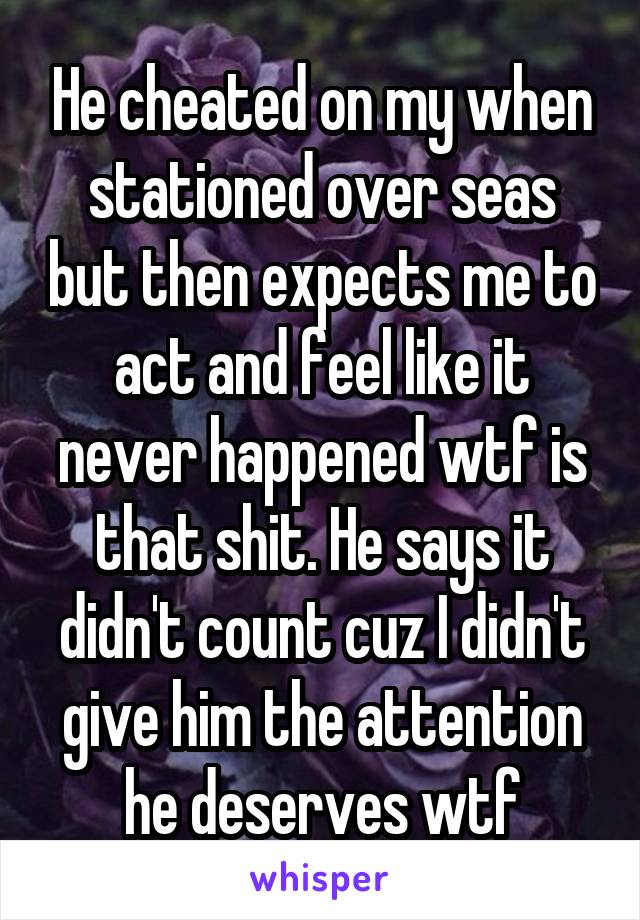 He cheated on my when stationed over seas but then expects me to act and feel like it never happened wtf is that shit. He says it didn't count cuz I didn't give him the attention he deserves wtf