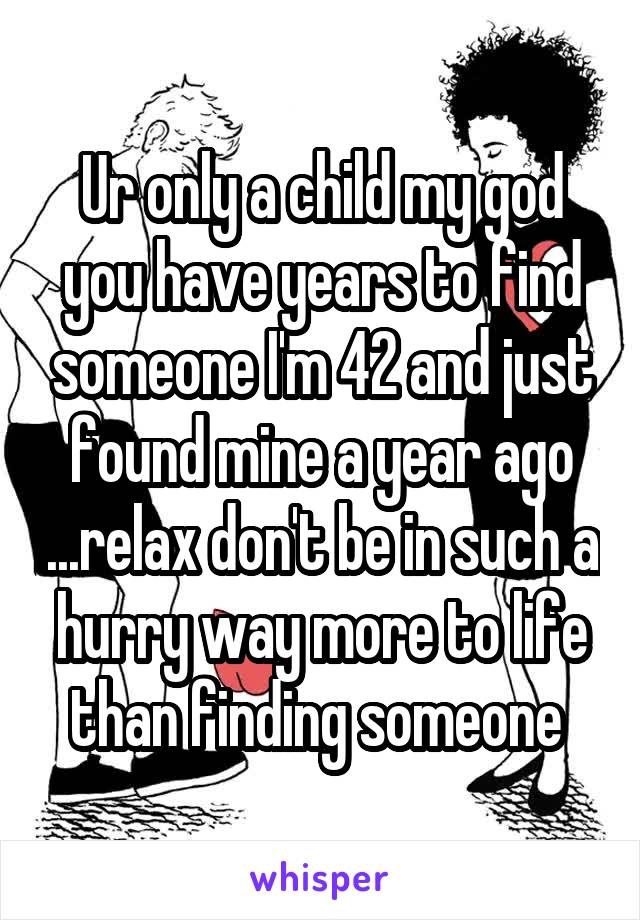 Ur only a child my god you have years to find someone I'm 42 and just found mine a year ago ...relax don't be in such a hurry way more to life than finding someone 