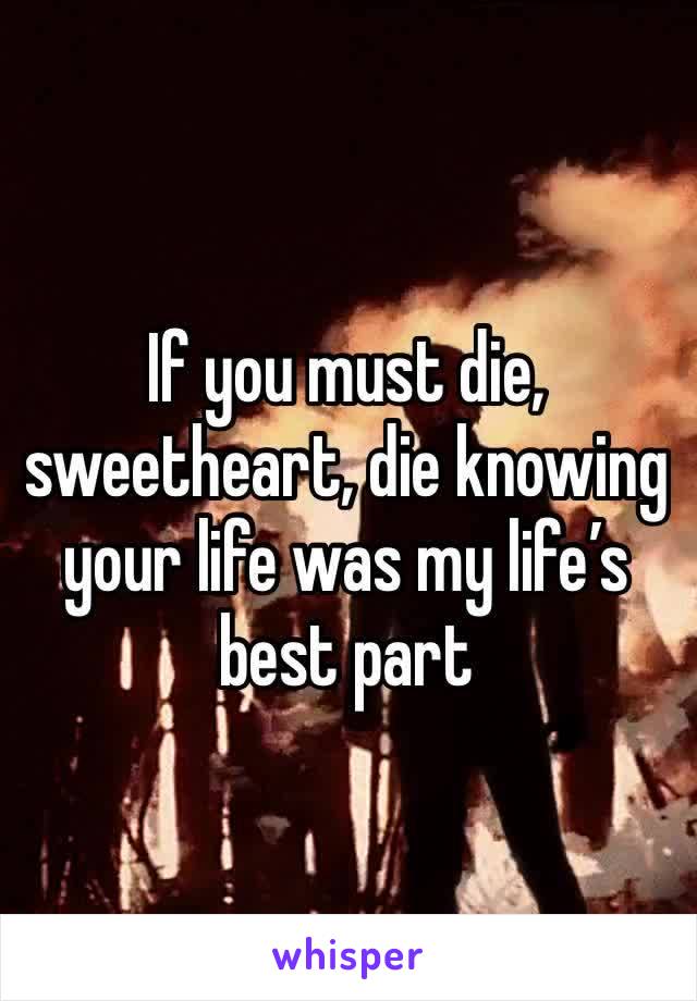 If you must die, sweetheart, die knowing your life was my life’s best part