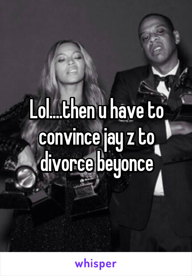 Lol....then u have to convince jay z to divorce beyonce