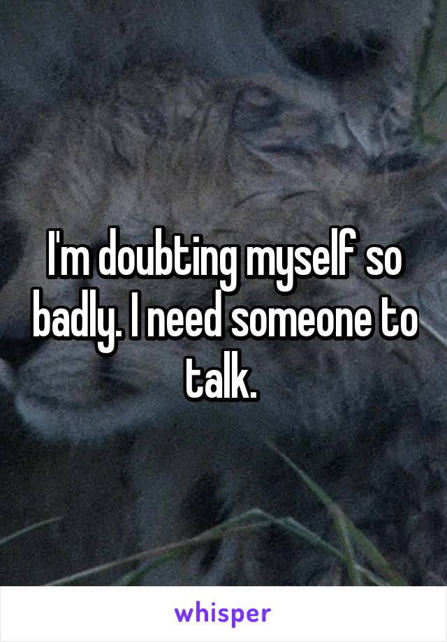 I'm doubting myself so badly. I need someone to talk. 