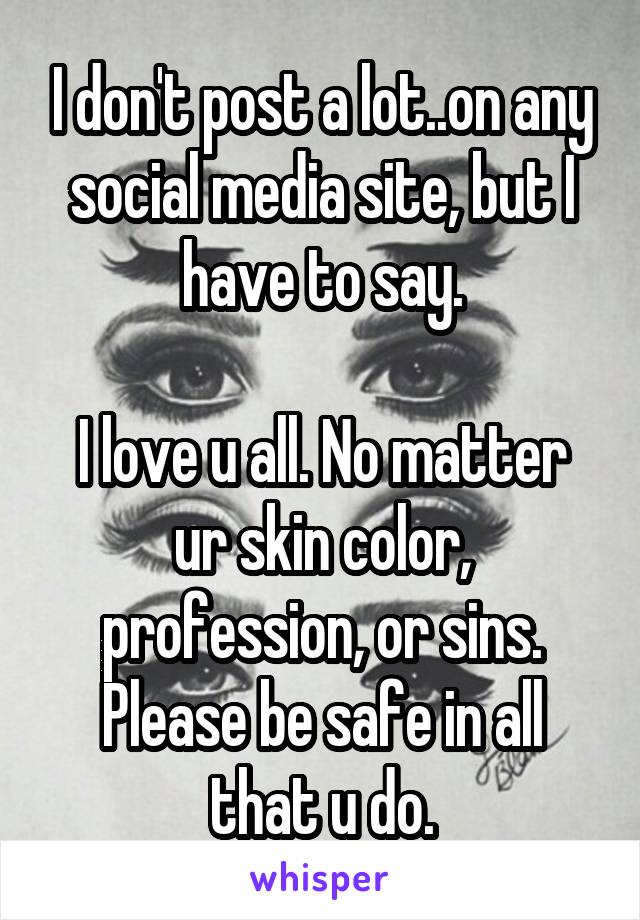 I don't post a lot..on any social media site, but I have to say.

I love u all. No matter ur skin color, profession, or sins. Please be safe in all that u do.