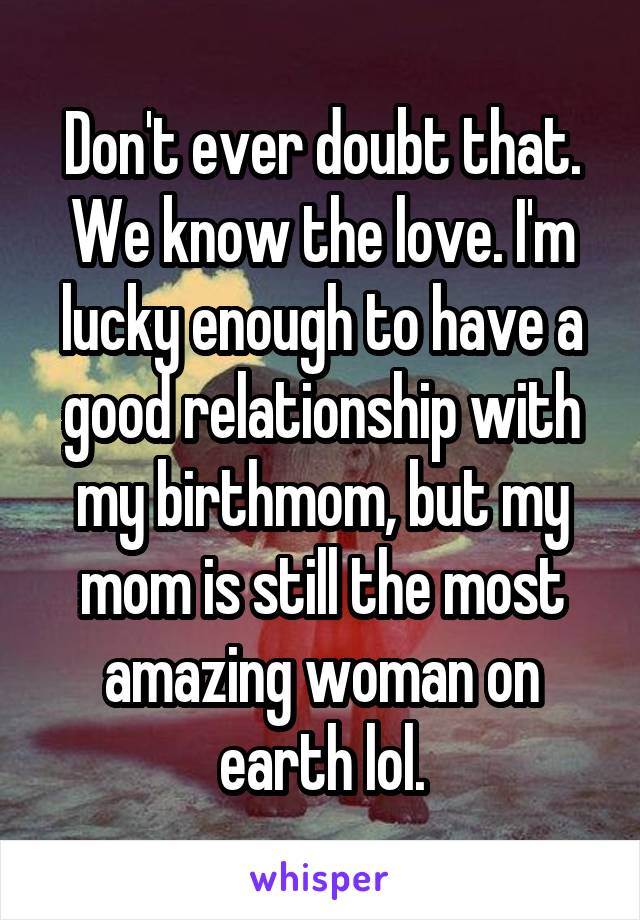 Don't ever doubt that. We know the love. I'm lucky enough to have a good relationship with my birthmom, but my mom is still the most amazing woman on earth lol.