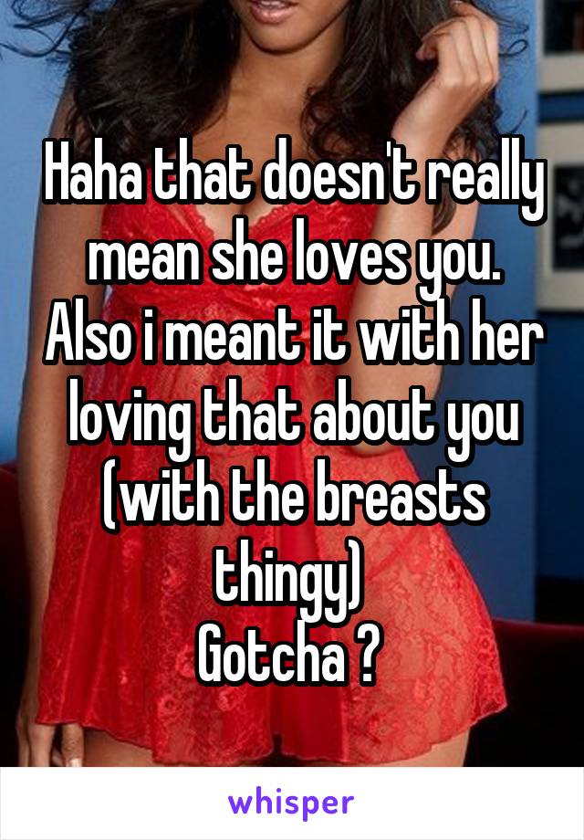 Haha that doesn't really mean she loves you. Also i meant it with her loving that about you (with the breasts thingy) 
Gotcha ? 