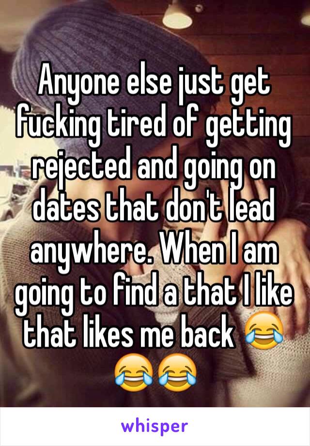 Anyone else just get fucking tired of getting rejected and going on dates that don't lead anywhere. When I am going to find a that I like that likes me back 😂😂😂