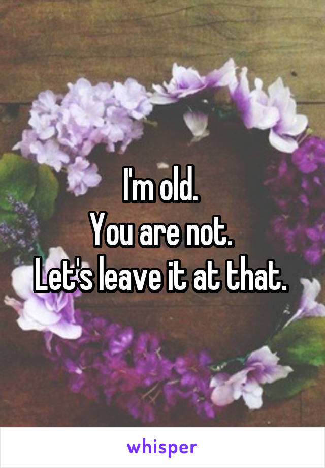 I'm old. 
You are not. 
Let's leave it at that. 