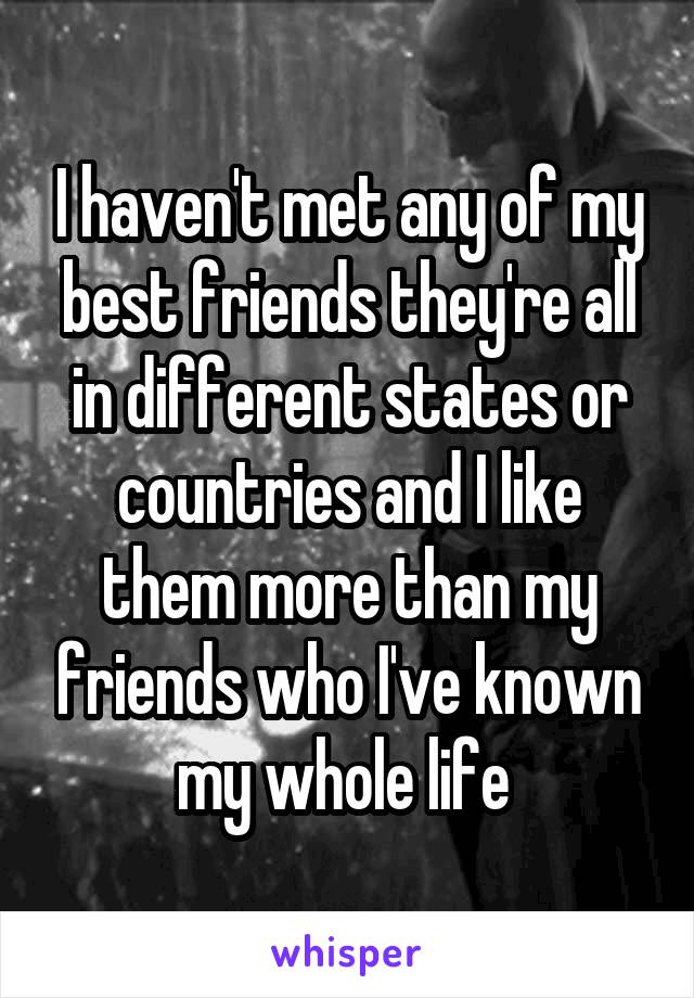 I haven't met any of my best friends they're all in different states or countries and I like them more than my friends who I've known my whole life 