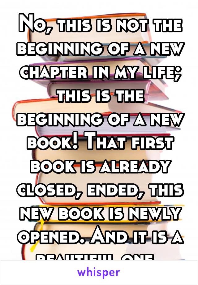 No, this is not the beginning of a new chapter in my life; this is the beginning of a new book! That first book is already closed, ended, this new book is newly opened. And it is a beautiful one. 