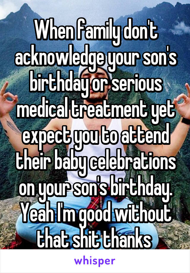 When family don't acknowledge your son's birthday or serious medical treatment yet expect you to attend their baby celebrations on your son's birthday. Yeah I'm good without that shit thanks 