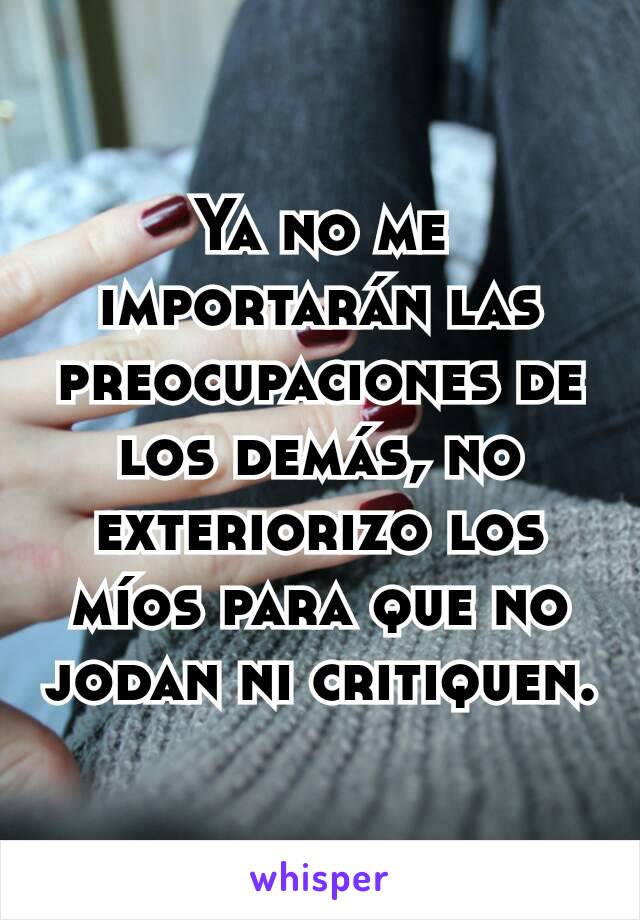 Ya no me importarán las preocupaciones de los demás, no exteriorizo los míos para que no jodan ni critiquen.