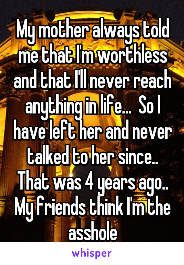 My mother always told me that I'm worthless and that I'll never reach anything in life...  So I have left her and never talked to her since.. That was 4 years ago.. My friends think I'm the asshole