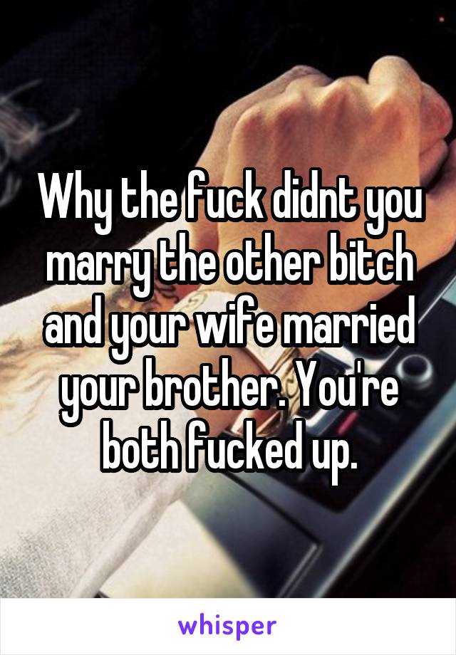 Why the fuck didnt you marry the other bitch and your wife married your brother. You're both fucked up.