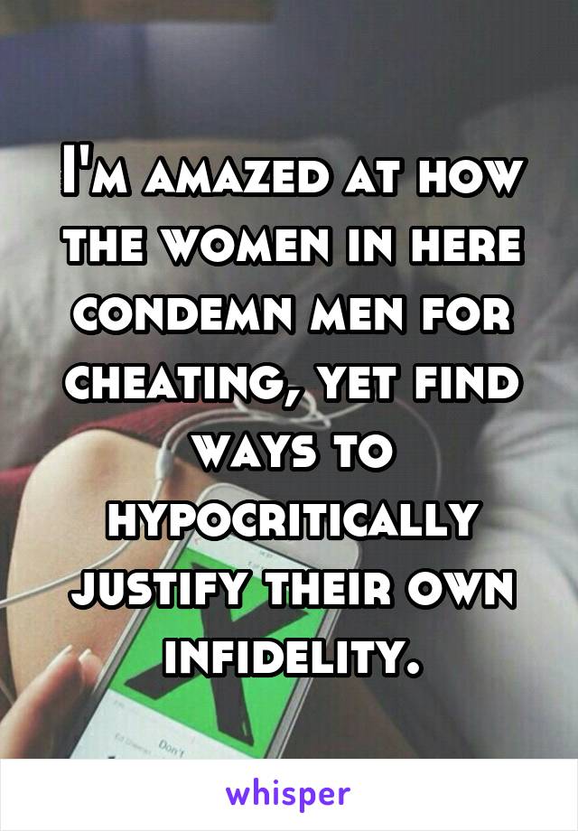 I'm amazed at how the women in here condemn men for cheating, yet find ways to hypocritically justify their own infidelity.