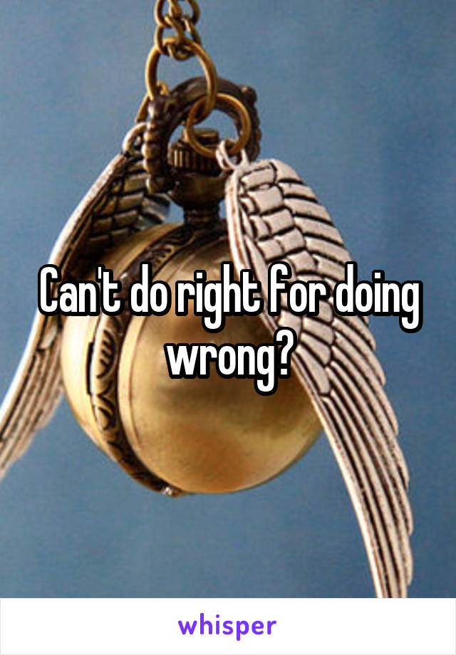 Can't do right for doing wrong?