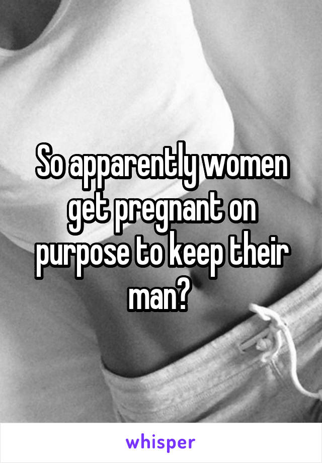 So apparently women get pregnant on purpose to keep their man? 