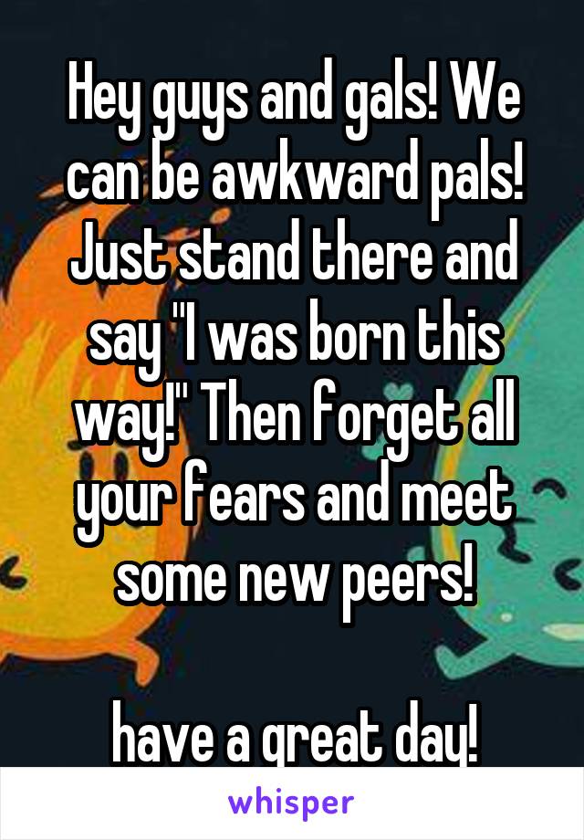 Hey guys and gals! We can be awkward pals! Just stand there and say "I was born this way!" Then forget all your fears and meet some new peers!

have a great day!