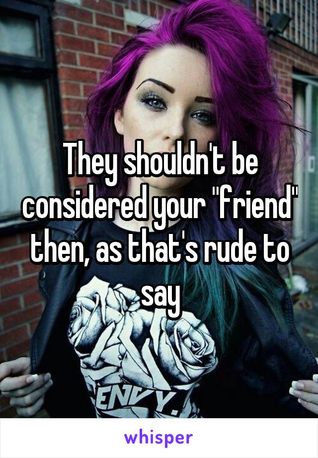 They shouldn't be considered your "friend" then, as that's rude to say