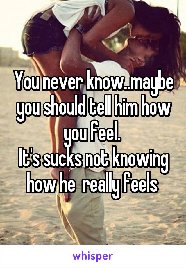 You never know..maybe you should tell him how you feel. 
It's sucks not knowing how he  really feels 