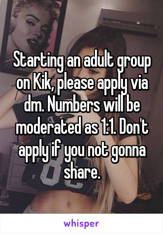 Starting an adult group on Kik, please apply via dm. Numbers will be moderated as 1:1. Don't apply if you not gonna share.