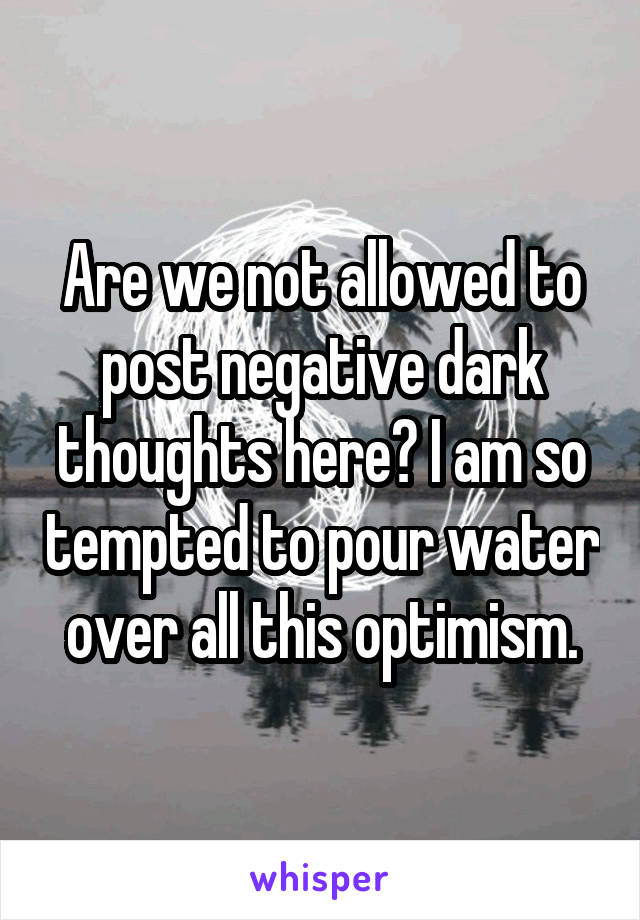 Are we not allowed to post negative dark thoughts here? I am so tempted to pour water over all this optimism.