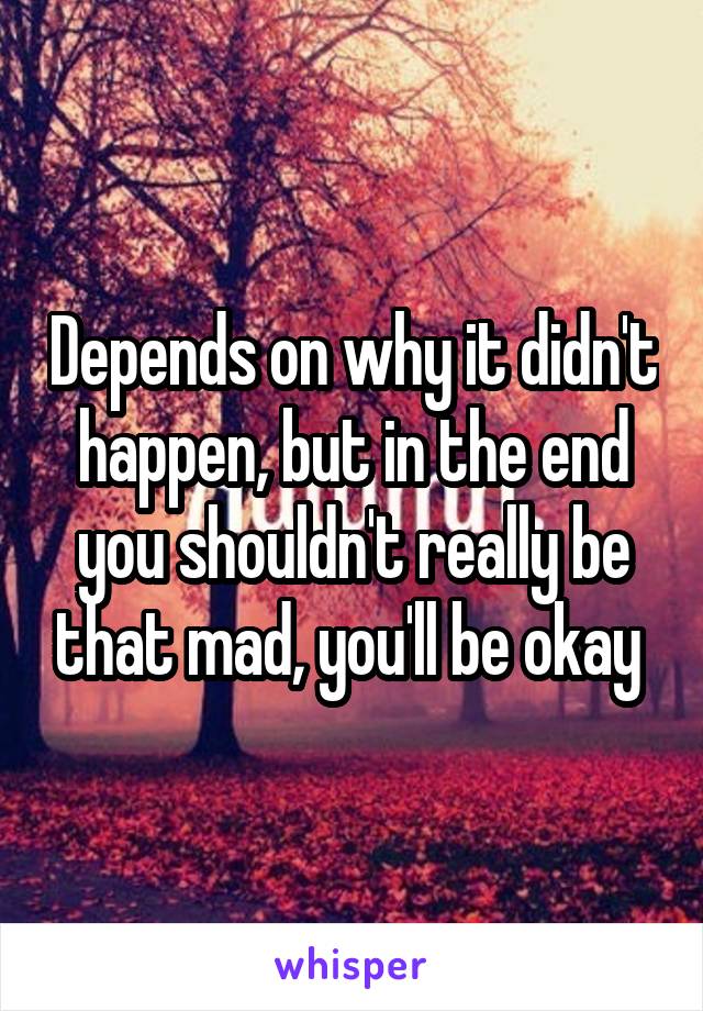 Depends on why it didn't happen, but in the end you shouldn't really be that mad, you'll be okay 