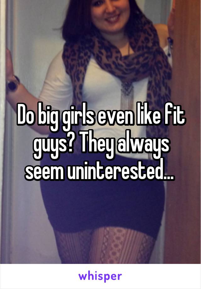 Do big girls even like fit guys? They always seem uninterested... 