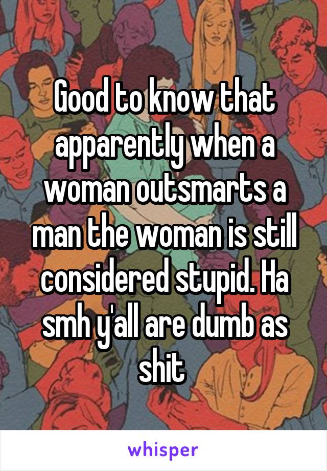 Good to know that apparently when a woman outsmarts a man the woman is still considered stupid. Ha smh y'all are dumb as shit 