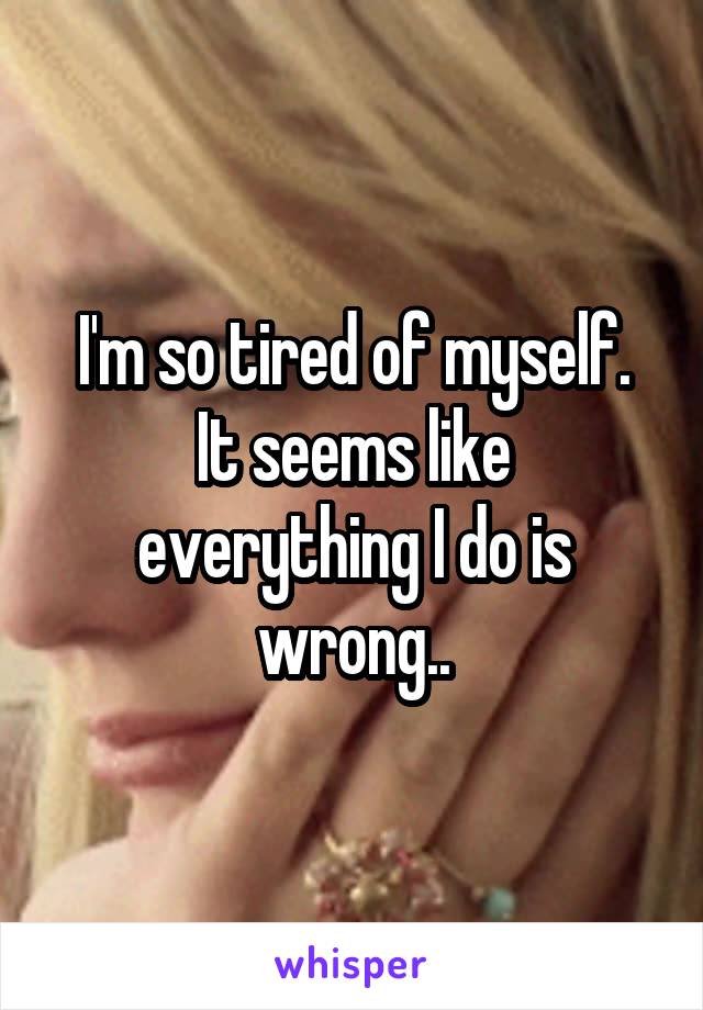 I'm so tired of myself.
It seems like everything I do is wrong..