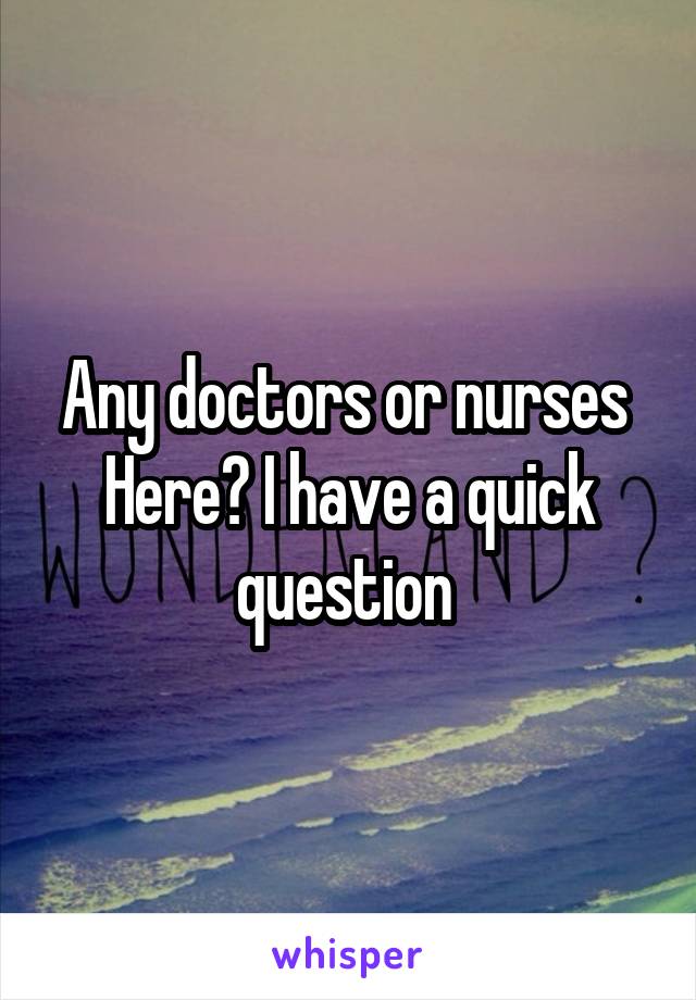 Any doctors or nurses  Here? I have a quick question 