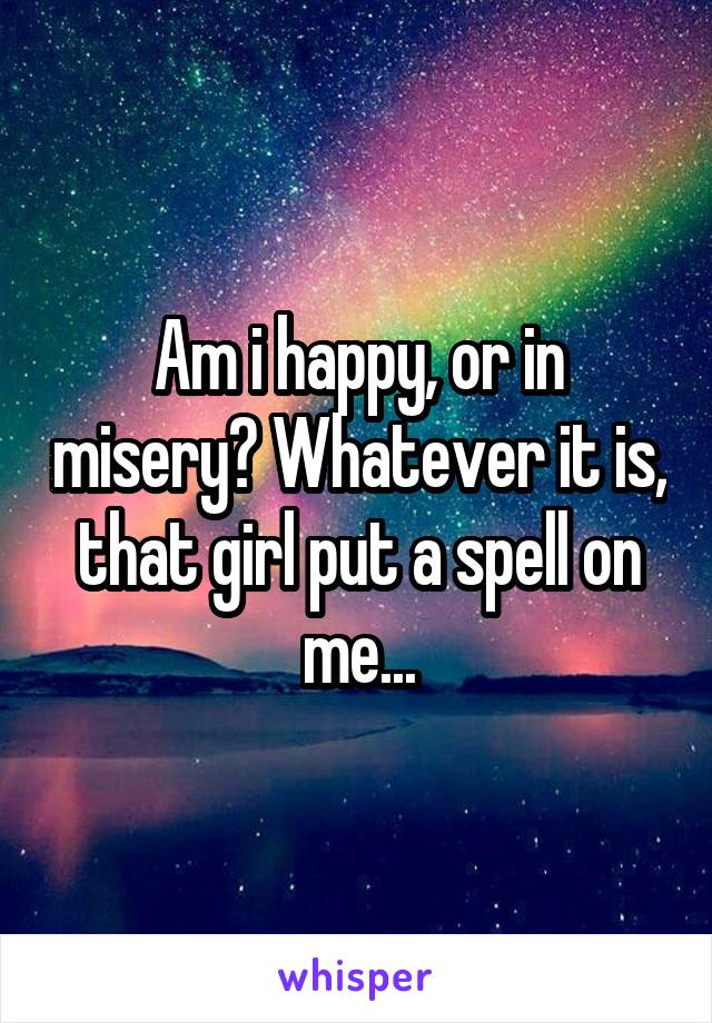 Am i happy, or in misery? Whatever it is, that girl put a spell on me...