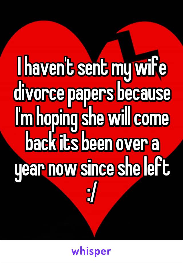 I haven't sent my wife divorce papers because I'm hoping she will come back its been over a year now since she left :/