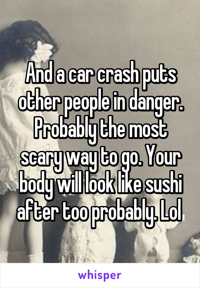 And a car crash puts other people in danger. Probably the most scary way to go. Your body will look like sushi after too probably. Lol 