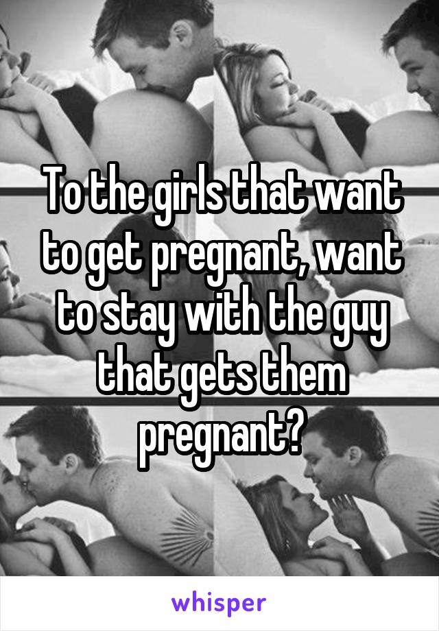 To the girls that want to get pregnant, want to stay with the guy that gets them pregnant?