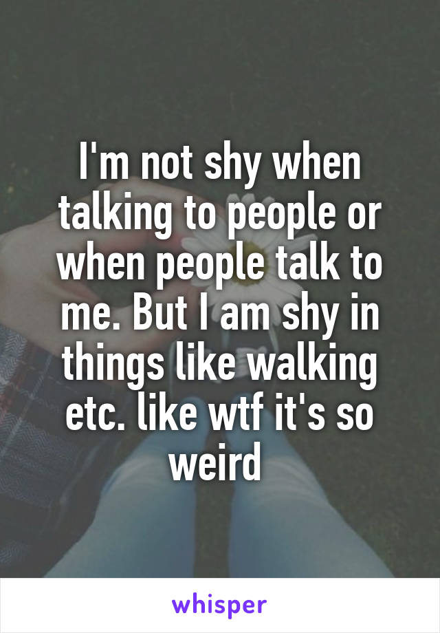 I'm not shy when talking to people or when people talk to me. But I am shy in things like walking etc. like wtf it's so weird 