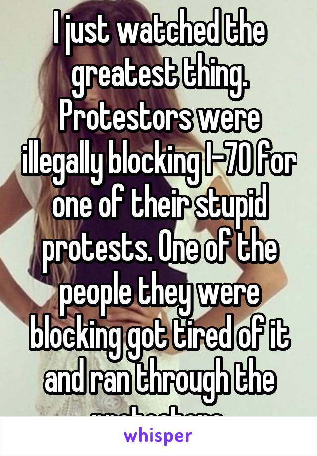 I just watched the greatest thing. Protestors were illegally blocking I-70 for one of their stupid protests. One of the people they were blocking got tired of it and ran through the protestors.