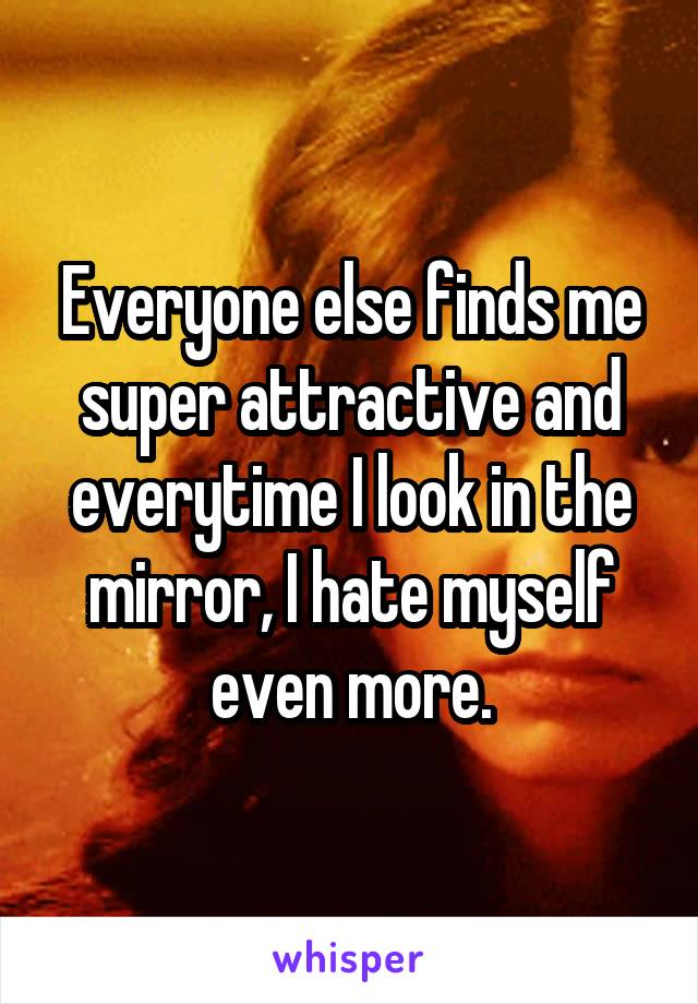 Everyone else finds me super attractive and everytime I look in the mirror, I hate myself even more.