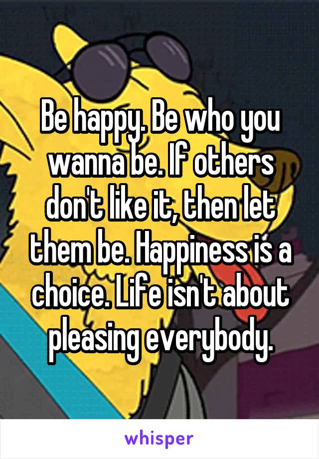 Be happy. Be who you wanna be. If others don't like it, then let them be. Happiness is a choice. Life isn't about pleasing everybody.