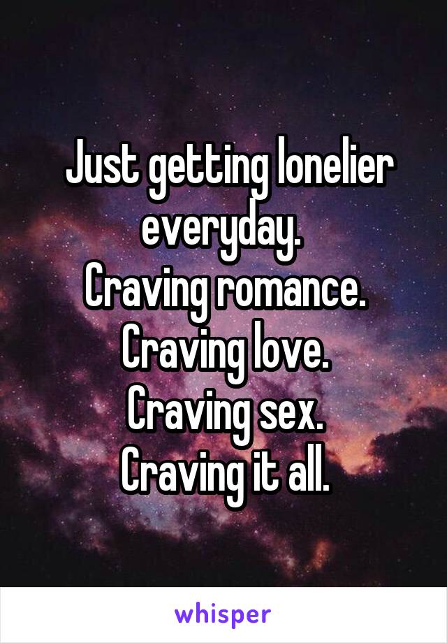  Just getting lonelier everyday. 
Craving romance. Craving love.
Craving sex.
Craving it all.