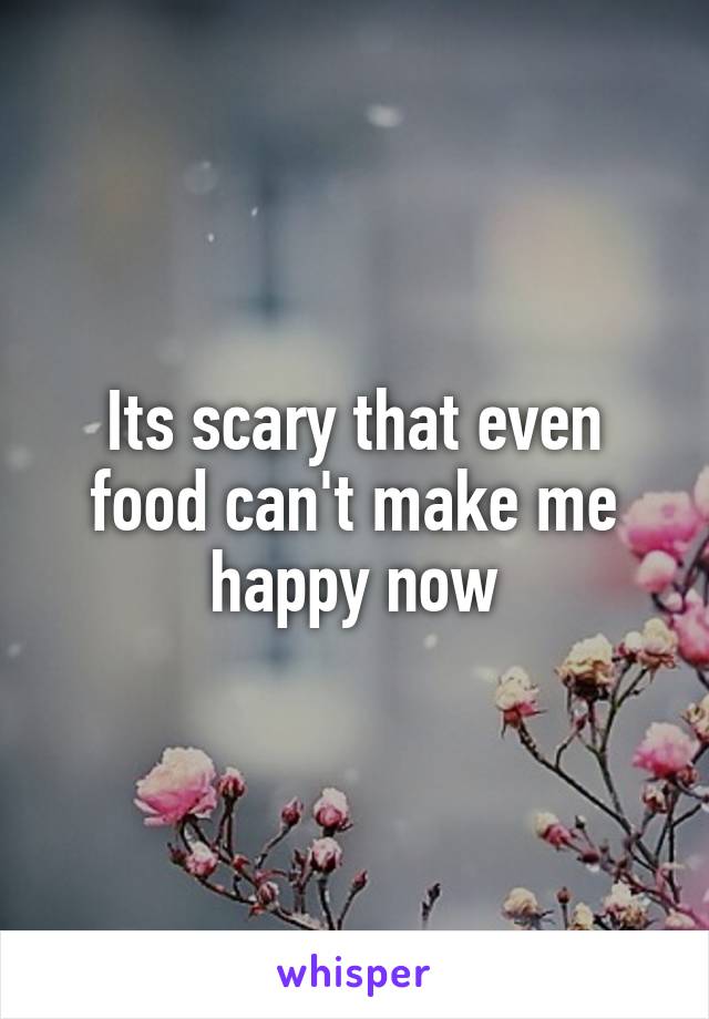 Its scary that even food can't make me happy now